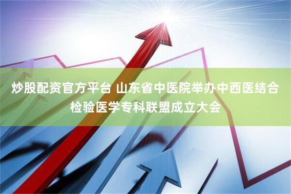 炒股配资官方平台 山东省中医院举办中西医结合检验医学专科联盟成立大会