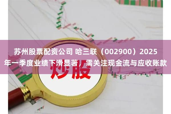 苏州股票配资公司 哈三联（002900）2025年一季度业绩下滑显著，需关注现金流与应收账款