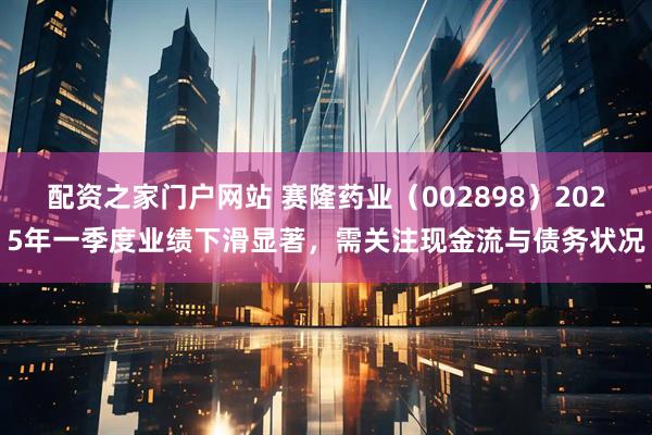 配资之家门户网站 赛隆药业（002898）2025年一季度业绩下滑显著，需关注现金流与债务状况