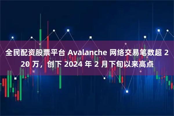 全民配资股票平台 Avalanche 网络交易笔数超 220 万，创下 2024 年 2 月下旬以来高点